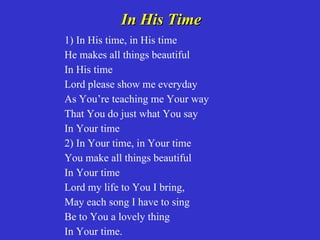 In His Time
1) In His time, in His time
He makes all things beautiful
In His time
Lord please show me everyday
As You’re teaching me Your way
That You do just what You say
In Your time
2) In Your time, in Your time
You make all things beautiful
In Your time
Lord my life to You I bring,
May each song I have to sing
Be to You a lovely thing
In Your time.
 