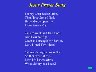 Jesus Prayer Song
1) (My Lord Jesus Christ,
Thou True Son of God,
Have Mercy upon me,
I the sinner)(x2)

2) I am weak and frail Lord,
And I cannot fight;
Grant me strength my Savior,
Lord I need Thy might!

3) Lord the righteous suffer,
So then what of me?
Lord I fall more often,
What victory can I see?!
 