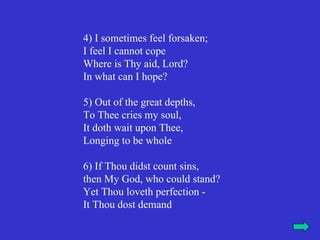 4) I sometimes feel forsaken;
I feel I cannot cope
Where is Thy aid, Lord?
In what can I hope?

5) Out of the great depths,
To Thee cries my soul,
It doth wait upon Thee,
Longing to be whole

6) If Thou didst count sins,
then My God, who could stand?
Yet Thou loveth perfection -
It Thou dost demand
 