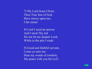 7) My Lord Jesus Christ,
Thou True Son of God,
Have mercy upon me,
I the sinner

8) Lord I need an answer
And I need Thy aid
Do not let me despair Lord,
While in the pits I wade

9) Good and faithful servant,
Come ye unto me
Hear my words of comfort,
My peace with you be) (x2)
 