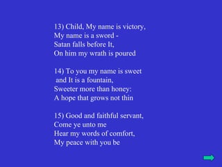 13) Child, My name is victory,
My name is a sword -
Satan falls before It,
On him my wrath is poured

14) To you my name is sweet
 and It is a fountain,
Sweeter more than honey:
A hope that grows not thin

15) Good and faithful servant,
Come ye unto me
Hear my words of comfort,
My peace with you be
 