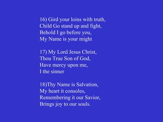 16) Gird your loins with truth,
Child Go stand up and fight,
Behold I go before you,
My Name is your might

17) My Lord Jesus Christ,
Thou True Son of God,
Have mercy upon me,
I the sinner

18)Thy Name is Salvation,
My heart it consoles,
Remembering it our Savior,
Brings joy to our souls.
 
