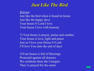 Just Like The Bird
Refrain:
Just like the bird when it found its home
Just like the happy dove
Your house O Lord I love
Your house I love with honesty

7) Your house is prayer, praise and candles
Your house is love, light and peace
Just as I love your House O Lord
I’ll love You unto the end of days

2)Your house is full of blessings
Protected against all demons
We celebrate there the Liturgies
They’re prayed for the saints
 