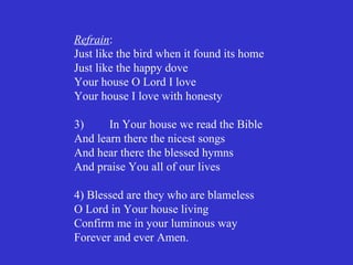 Refrain:
Just like the bird when it found its home
Just like the happy dove
Your house O Lord I love
Your house I love with honesty

3)     In Your house we read the Bible
And learn there the nicest songs
And hear there the blessed hymns
And praise You all of our lives

4) Blessed are they who are blameless
O Lord in Your house living
Confirm me in your luminous way
Forever and ever Amen.
 