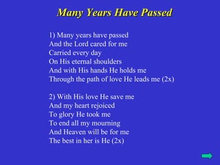 Many Years Have Passed
1) Many years have passed
And the Lord cared for me
Carried every day
On His eternal shoulders
And with His hands He holds me
Through the path of love He leads me (2x)

2) With His love He save me
And my heart rejoiced
To glory He took me
To end all my mourning
And Heaven will be for me
The best in her is He (2x)
 
