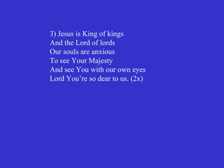 3) Jesus is King of kings
And the Lord of lords
Our souls are anxious
To see Your Majesty
And see You with our own eyes
Lord You’re so dear to us. (2x)
 