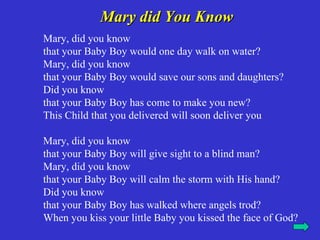 Mary did You Know
Mary, did you know
that your Baby Boy would one day walk on water?
Mary, did you know
that your Baby Boy would save our sons and daughters?
Did you know
that your Baby Boy has come to make you new?
This Child that you delivered will soon deliver you

Mary, did you know
that your Baby Boy will give sight to a blind man?
Mary, did you know
that your Baby Boy will calm the storm with His hand?
Did you know
that your Baby Boy has walked where angels trod?
When you kiss your little Baby you kissed the face of God?
 