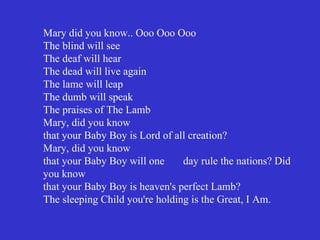 Mary did you know.. Ooo Ooo Ooo
The blind will see
The deaf will hear
The dead will live again
The lame will leap
The dumb will speak
The praises of The Lamb
Mary, did you know
that your Baby Boy is Lord of all creation?
Mary, did you know
that your Baby Boy will one     day rule the nations? Did
you know
that your Baby Boy is heaven's perfect Lamb?
The sleeping Child you're holding is the Great, I Am.
 