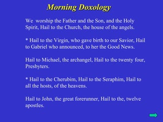 Morning Doxology
We worship the Father and the Son, and the Holy
Spirit, Hail to the Church, the house of the angels.

* Hail to the Virgin, who gave birth to our Savior, Hail
to Gabriel who announced, to her the Good News.

Hail to Michael, the archangel, Hail to the twenty four,
Presbyters.

* Hail to the Cherubim, Hail to the Seraphim, Hail to
all the hosts, of the heavens.

Hail to John, the great forerunner, Hail to the, twelve
apostles.
 