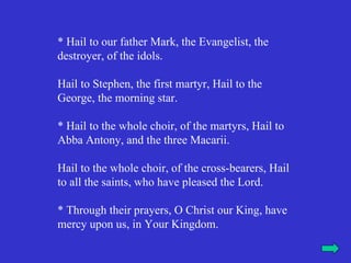 * Hail to our father Mark, the Evangelist, the
destroyer, of the idols.

Hail to Stephen, the first martyr, Hail to the
George, the morning star.

* Hail to the whole choir, of the martyrs, Hail to
Abba Antony, and the three Macarii.

Hail to the whole choir, of the cross-bearers, Hail
to all the saints, who have pleased the Lord.

* Through their prayers, O Christ our King, have
mercy upon us, in Your Kingdom.
 