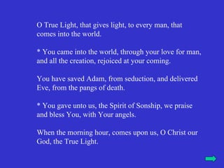 O True Light, that gives light, to every man, that
comes into the world.

* You came into the world, through your love for man,
and all the creation, rejoiced at your coming.

You have saved Adam, from seduction, and delivered
Eve, from the pangs of death.

* You gave unto us, the Spirit of Sonship, we praise
and bless You, with Your angels.

When the morning hour, comes upon us, O Christ our
God, the True Light.
 