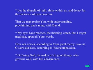 * Let the thought of light, shine within us, and do not let
the darkness, of pain cover us.

That we may praise You, with understanding,
proclaiming and saying, with David.

* My eyes have reached, the morning watch, that I might
meditate, upon all Your words.

Hear our voices, according to Your great mercy, save us
O Lord our God, according to Your compassion.

* O Caring God, the maker of all good things, who
governs well, with His chosen ones.
 