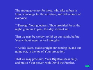 The strong governor for those, who take refuge in
Him, who longs for the salvation, and deliverance of
everyone.

* Through Your goodness, Thou provided for us the
night, grant us to pass, this day without sin.

That we may be worthy, to lift up our hands, before
You without anger, or evil thoughts.

* At this dawn, make straight our coming in, and our
going out, in the joy of Your protection.

That we may proclaim, Your Righteousness daily,
and praise Your power, with David the Prophet.
 