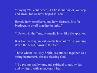 * Saying “In Your peace, O Christ our Savior, we slept
and arose, for we have hoped in You.

Behold how beneficent, and how pleasant, it is for
brethren, to dwell together in unity.”

* United, in the True, evangelic love, like the apostles.

It is like the fragrant oil, on the head of Christ, running
down the beard, down to the feet.

Those whom the Holy Spirit, has attuned together, as a
string instrument, always blessing God.

* By psalms and hymns, and spiritual songs, by day
and by night, with an incessant heart.
 