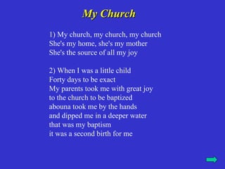 My Church
1) My church, my church, my church
She's my home, she's my mother
She's the source of all my joy

2) When I was a little child
Forty days to be exact
My parents took me with great joy
to the church to be baptized
abouna took me by the hands
and dipped me in a deeper water
that was my baptism
it was a second birth for me
 