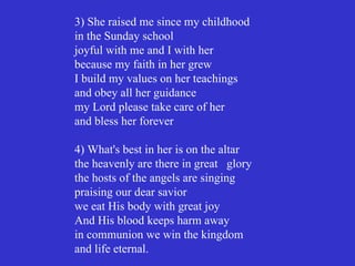 3) She raised me since my childhood
in the Sunday school
joyful with me and I with her
because my faith in her grew
I build my values on her teachings
and obey all her guidance
my Lord please take care of her
and bless her forever

4) What's best in her is on the altar
the heavenly are there in great glory
the hosts of the angels are singing
praising our dear savior
we eat His body with great joy
And His blood keeps harm away
in communion we win the kingdom
and life eternal.
 