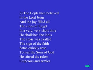 2) The Copts then believed
In the Lord Jesus
And the joy filled all
The cities of Egypt
In a very, very short time
He abolished the idols
The cross was exalted
The sign of the faith
Satan quickly rose
To war the Sons of God
He stirred the rulers
Emperors and armies
 