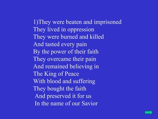 1)They were beaten and imprisoned
They lived in oppression
They were burned and killed
And tasted every pain
By the power of their faith
They overcame their pain
And remained believing in
The King of Peace
With blood and suffering
They bought the faith
 And preserved it for us
 In the name of our Savior
 