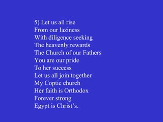 5) Let us all rise
From our laziness
With diligence seeking
The heavenly rewards
The Church of our Fathers
You are our pride
To her success
Let us all join together
My Coptic church
Her faith is Orthodox
Forever strong
Egypt is Christ’s.
 