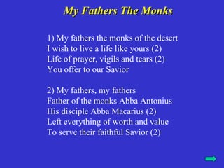My Fathers The Monks

1) My fathers the monks of the desert
I wish to live a life like yours (2)
Life of prayer, vigils and tears (2)
You offer to our Savior

2) My fathers, my fathers
Father of the monks Abba Antonius
His disciple Abba Macarius (2)
Left everything of worth and value
To serve their faithful Savior (2)
 