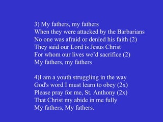 3) My fathers, my fathers
When they were attacked by the Barbarians
No one was afraid or denied his faith (2)
They said our Lord is Jesus Christ
For whom our lives we’d sacrifice (2)
My fathers, my fathers

4)I am a youth struggling in the way
God's word I must learn to obey (2x)
Please pray for me, St. Anthony (2x)
That Christ my abide in me fully
My fathers, My fathers.
 