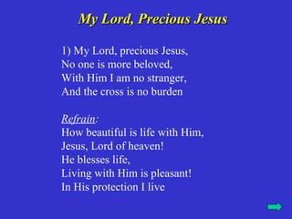 My Lord, Precious Jesus

1) My Lord, precious Jesus,
No one is more beloved,
With Him I am no stranger,
And the cross is no burden

Refrain:
How beautiful is life with Him,
Jesus, Lord of heaven!
He blesses life,
Living with Him is pleasant!
In His protection I live
 