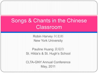 Robin Harvey 何柔彬 New York University Pauline Huang 黄瑞伶 St. Hilda’s & St. Hugh’s School CLTA-GNY Annual Conference May, 2011 Songs & Chants in the Chinese Classroom 