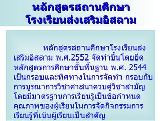 หลักสูตรสถานศึกษา
   โรงเรียนส่งเสริมอิสลาม

            หลักสูตรสถำนศึกษำโรงเรียนส่ง
เสริมอิสลำม พ.ศ.2552 จัดทำำขึ้นโดยยึด
หลักสูตรกำรศึกษำขั้นพืนฐำน พ.ศ. 2544
                            ้
เป็นกรอบและทิศทำงในกำรจัดทำำ กรอบกับ
กำรบูรณำกำรวิชำศำสนำควบคู่วชำสำมัญิ
โดยมีมำตรฐำนกำรเรียนรู้เป็นข้อกำำหนด
คุณภำพของผู้เรียนในกำรจัดกิจกรรมกำร
เรียนรู้ที่เน้นผู้เรียนเป็นสำำคัญ
 