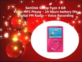 SanDisk Sansa Fuze 4 GB
Video MP3 Player - 24 hours battery life
  Digital FM Radio – Voice Recording
 