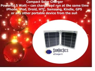 Compact Solar Charger
Powerful 5 Watt – can charge and run at the same time
   iPhone, iPod, Droid, HTC, Samsung, Kindle, GPS
      or any other portable device from the sun
 
