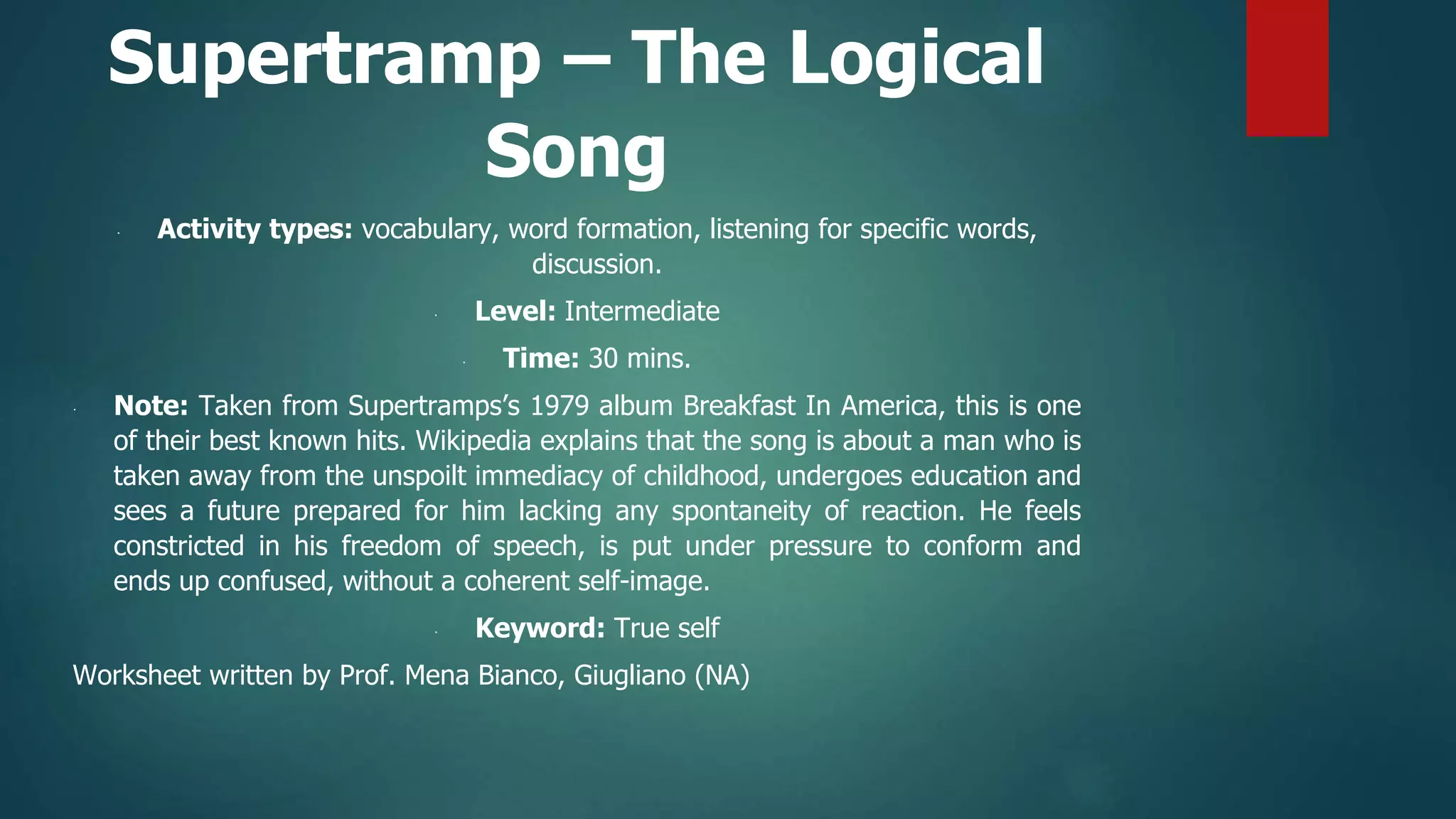 Supertramp – The Logical
Song
∙ Activity types: vocabulary, word formation, listening for specific words,
discussion.
∙ Level: Intermediate
∙ Time: 30 mins.
∙ Note: Taken from Supertramps’s 1979 album Breakfast In America, this is one
of their best known hits. Wikipedia explains that the song is about a man who is
taken away from the unspoilt immediacy of childhood, undergoes education and
sees a future prepared for him lacking any spontaneity of reaction. He feels
constricted in his freedom of speech, is put under pressure to conform and
ends up confused, without a coherent self-image.
∙ Keyword: True self
Worksheet written by Prof. Mena Bianco, Giugliano (NA)