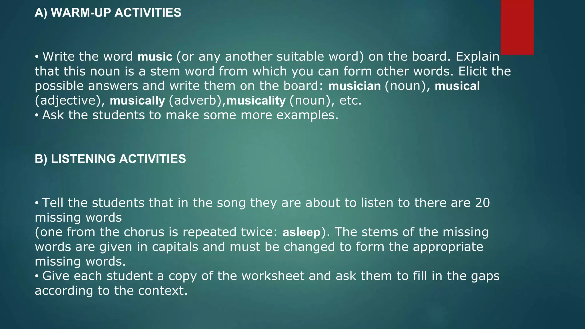 A) WARM-UP ACTIVITIES
• Write the word music (or any another suitable word) on the board. Explain
that this noun is a stem word from which you can form other words. Elicit the
possible answers and write them on the board: musician (noun), musical
(adjective), musically (adverb),musicality (noun), etc.
• Ask the students to make some more examples.
B) LISTENING ACTIVITIES
• Tell the students that in the song they are about to listen to there are 20
missing words
(one from the chorus is repeated twice: asleep). The stems of the missing
words are given in capitals and must be changed to form the appropriate
missing words.
• Give each student a copy of the worksheet and ask them to fill in the gaps
according to the context.