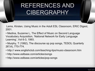 REFERENCES AND
             CIBERGRAPHY

 Lems, Kirsten, Using Music in the Adult ESL Classroom, ERIC Digest,
2001.
• Medina, Suzanne L, The Effect of Music on Second Language
Vocabulary Acquisition, ‘National Network for Early Language
Learning’, Vol 6-3, 1993.
• Murphy, T (1992), The discourse op pop songs, TESOL Quarterly
26”(4), 770-774.
• http:// www.englishclub.com/teaching-tips/music-classroom.htm
• http://www.eslbase.com/articles/songs
• http://www.eslbase.com/articles/pop-songs
 