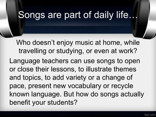Songs are part of daily life…

  Who doesn’t enjoy music at home, while
   travelling or studying, or even at work?
Language teachers can use songs to open
or close their lessons, to illustrate themes
and topics, to add variety or a change of
pace, present new vocabulary or recycle
known language. But how do songs actually
benefit your students?
 