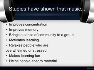 Studies have shown that music...

• Improves concentration
• Improves memory
• Brings a sense of community to a group
• Motivates learning
• Relaxes people who are
overwhelmed or stressed
• Makes learning fun
• Helps people absorb material
 