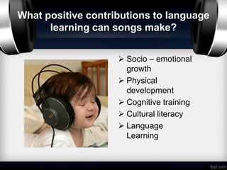 What positive contributions to language
      learning can songs make?


                     Socio – emotional
                      growth
                     Physical
                      development
                     Cognitive training
                     Cultural literacy
                     Language
                      Learning
 