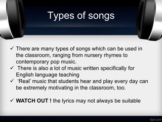 Types of songs


 There are many types of songs which can be used in
  the classroom, ranging from nursery rhymes to
  contemporary pop music.
 There is also a lot of music written specifically for
  English language teaching
 ‘Real’ music that students hear and play every day can
  be extremely motivating in the classroom, too.

 WATCH OUT ! the lyrics may not always be suitable
 