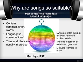 Why are songs so suitable?
                Pop songs help learning a
                   second language:

• Contain
  common, short
  words
                                      • Lyrics are often sung at
• Language is
                                        a slower rate than
  conversational                        spoken words.
• Time and place are                  • There is repetition of
  usually imprecise                     words and grammar
                                      • Motivate learners to
                                        learn

                 Murphy (1992)
 