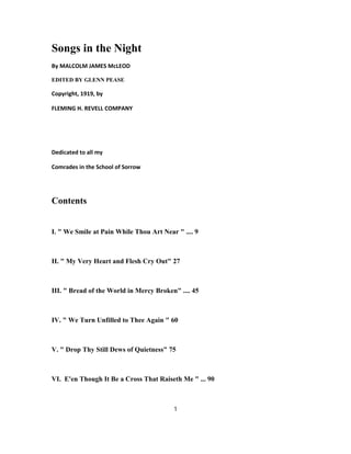 Songs in the Night
By MALCOLM JAMES McLEOD
EDITED BY GLENN PEASE
Copyright, 1919, by
FLEMING H. REVELL COMPANY
Dedicated to all my
Comrades in the School of Sorrow
Contents
I. " We Smile at Pain While Thou Art Near " .... 9
II. " My Very Heart and Flesh Cry Out" 27
III. " Bread of the World in Mercy Broken" .... 45
IV. " We Turn Unfilled to Thee Again " 60
V. " Drop Thy Still Dews of Quietness" 75
VI. E'en Though It Be a Cross That Raiseth Me " ... 90
1
 