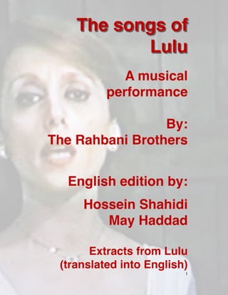 The songs of
Lul
u

A musical
performanc
e

By:
 

The Rahbani Brother
s

English edition by
:

Hossein Shahid
i

May Hadda
d

Extracts from Lulu
(translated into English)


1
 