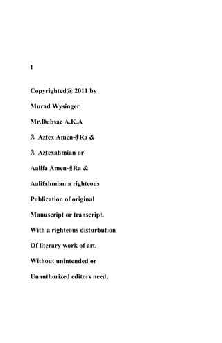 I
Copyrighted@ 2011 by
Murad Wysinger
Mr.Dubsac A.K.A
h Aztex Amen-rRa &
h Aztexahmian or
Aalifa Amen-rRa &
Aalifahmian a righteous
Publication of original
Manuscript or transcript.
With a righteous disturbution
Of literary work of art.
Without unintended or
Unauthorized editors need.
 