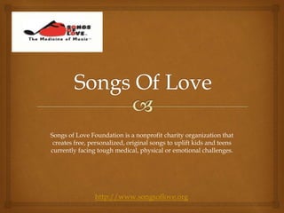 Songs of Love Foundation is a nonprofit charity organization that
creates free, personalized, original songs to uplift kids and teens
currently facing tough medical, physical or emotional challenges.
http://www.songsoflove.org
 