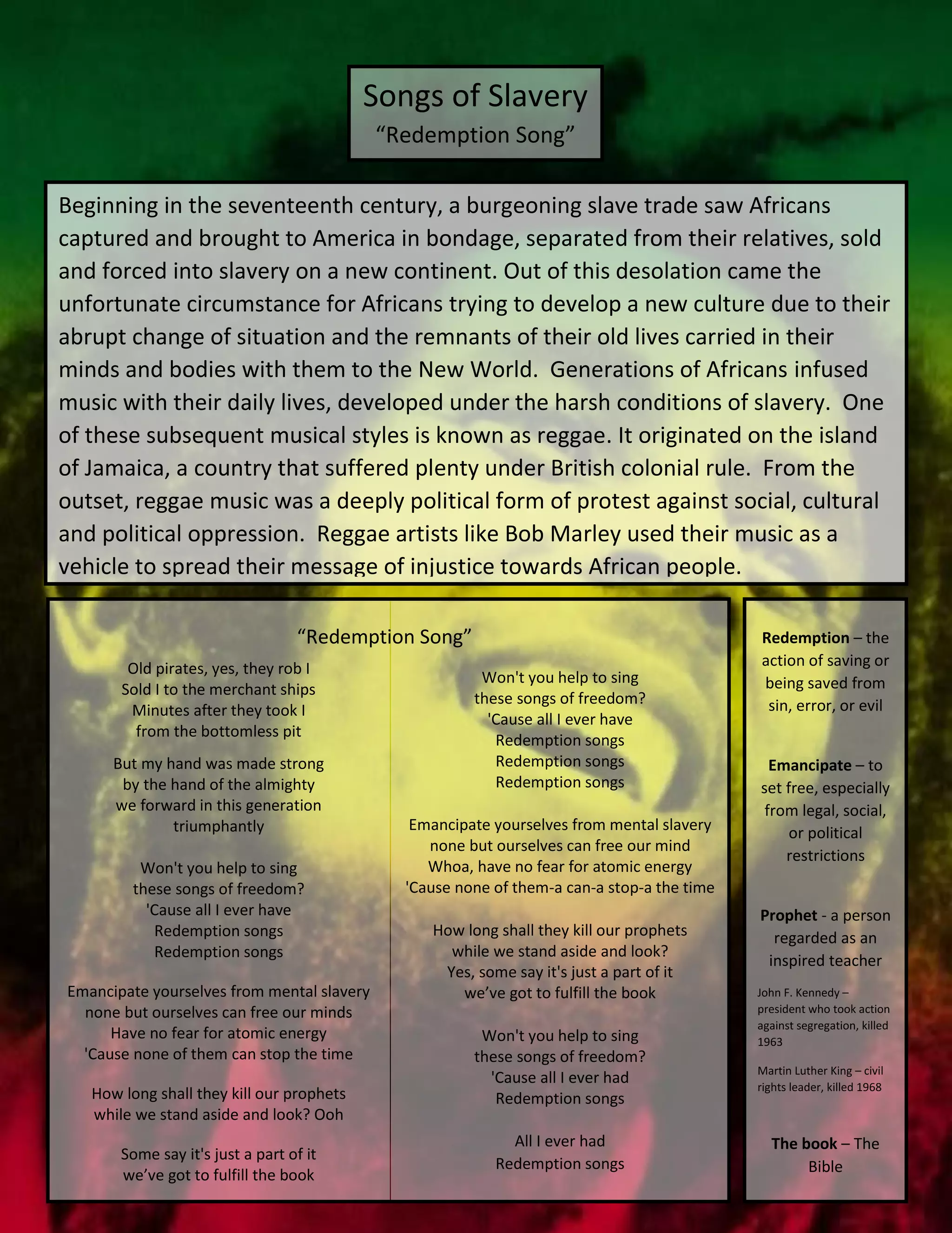 Beginning in the seventeenth century, a burgeoning slave trade saw Africans
captured and brought to America in bondage, separated from their relatives, sold
and forced into slavery on a new continent. Out of this desolation came the
unfortunate circumstance for Africans trying to develop a new culture due to their
abrupt change of situation and the remnants of their old lives carried in their
minds and bodies with them to the New World. Generations of Africans infused
music with their daily lives, developed under the harsh conditions of slavery. One
of these subsequent musical styles is known as reggae. It originated on the island
of Jamaica, a country that suffered plenty under British colonial rule. From the
outset, reggae music was a deeply political form of protest against social, cultural
and political oppression. Reggae artists like Bob Marley used their music as a
vehicle to spread their message of injustice towards African people.
Songs of Slavery
“Redemption Song”
Old pirates, yes, they rob I
Sold I to the merchant ships
Minutes after they took I
from the bottomless pit
But my hand was made strong
by the hand of the almighty
we forward in this generation
triumphantly
Won't you help to sing
these songs of freedom?
'Cause all I ever have
Redemption songs
Redemption songs
Emancipate yourselves from mental slavery
none but ourselves can free our minds
Have no fear for atomic energy
'Cause none of them can stop the time
How long shall they kill our prophets
while we stand aside and look? Ooh
Some say it's just a part of it
we’ve got to fulfill the book
Won't you help to sing
these songs of freedom?
'Cause all I ever have
Redemption songs
Redemption songs
Redemption songs
Emancipate yourselves from mental slavery
none but ourselves can free our mind
Whoa, have no fear for atomic energy
'Cause none of them-a can-a stop-a the time
How long shall they kill our prophets
while we stand aside and look?
Yes, some say it's just a part of it
we’ve got to fulfill the book
Won't you help to sing
these songs of freedom?
'Cause all I ever had
Redemption songs
All I ever had
Redemption songs
Redemption – the
action of saving or
being saved from
sin, error, or evil
Emancipate – to
set free, especially
from legal, social,
or political
restrictions
Prophet - a person
regarded as an
inspired teacher
John F. Kennedy –
president who took action
against segregation, killed
1963
Martin Luther King – civil
rights leader, killed 1968
The book – The
Bible
“Redemption Song”
 