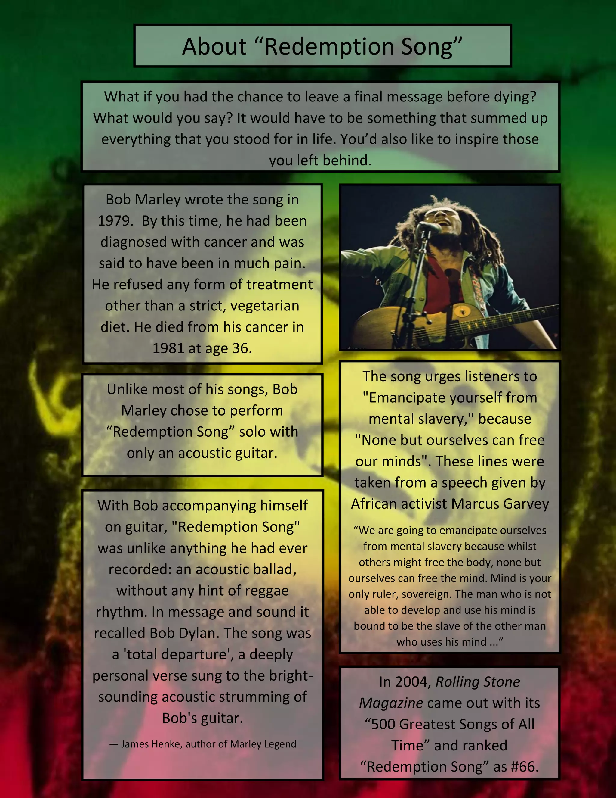 About “Redemption Song”
Bob Marley wrote the song in
1979. By this time, he had been
diagnosed with cancer and was
said to have been in much pain.
He refused any form of treatment
other than a strict, vegetarian
diet. He died from his cancer in
1981 at age 36.
In 2004, Rolling Stone
Magazine came out with its
“500 Greatest Songs of All
Time” and ranked
“Redemption Song” as #66.
With Bob accompanying himself
on guitar, "Redemption Song"
was unlike anything he had ever
recorded: an acoustic ballad,
without any hint of reggae
rhythm. In message and sound it
recalled Bob Dylan. The song was
a 'total departure', a deeply
personal verse sung to the bright-
sounding acoustic strumming of
Bob's guitar.
— James Henke, author of Marley Legend
Unlike most of his songs, Bob
Marley chose to perform
“Redemption Song” solo with
only an acoustic guitar.
The song urges listeners to
"Emancipate yourself from
mental slavery," because
"None but ourselves can free
our minds". These lines were
taken from a speech given by
African activist Marcus Garvey
“We are going to emancipate ourselves
from mental slavery because whilst
others might free the body, none but
ourselves can free the mind. Mind is your
only ruler, sovereign. The man who is not
able to develop and use his mind is
bound to be the slave of the other man
who uses his mind ...”
What if you had the chance to leave a final message before dying?
What would you say? It would have to be something that summed up
everything that you stood for in life. You’d also like to inspire those
you left behind.
 