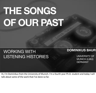 THE SONGS
   OF OUR PAST

                                                                                                          DOMINIKUS BAUR
   WORKING WITH
   LISTENING HISTORIES                                                                                                   UNIVERSITY OF
                                                                                                                         MUNICH (LMU)
                                                                                                                         GERMANY



Hi,	
  I’m	
  Dominikus	
  from	
  the	
  University	
  of	
  Munich.	
  I’m	
  a	
  fourth	
  year	
  Ph.D.	
  student	
  and	
  today	
  I	
  will	
  
talk	
  about	
  some	
  of	
  the	
  work	
  that	
  I’ve	
  done	
  so	
  far.	
  
 