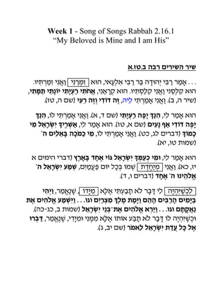 Week 1 - Song of Songs Rabbah 2.16.1
        “My Beloved is Mine and I am His”


                                    t/zy/c vcr ohrhav rha
  /uhTrNz hbtu hBrNz tUv 'htgkt hCr rC vsUvh hCr rnt / / /
'h,N, h,bIh h,hgr h,«jt 'hbtre tUv /uhTxKe hbtu hbxKe tUv
      /(zy 'v oa) hgr vzu hsIs vz 'Vh! hTrnt hbtu /(c 'v rha)
                                     k
   QBv 'Ik hTrnt hbtu /(t 's oa) h,hgr vph QBv 'hk rnt tUv
 hn ktrGh WhrJt 'hk rnt tUv /(zy 't oa) ohgb ;t hsIs vph
     wv ohktC vf«nf hn 'Ik hTrnt hbtu /(yf 'dk ohrcs) WInf
                                             /(th 'uy ,una)
 t ohnhv hrcs) .rtC sjt hID ktrGh WNgf hnU 'hk rnt tUv
  wv ktrGh gnJ 'ohngP oIh kfC InJ ,sjhn hbtu /(tf 'zh
                                        ((
                             /(s 'u ohrcs) sjt wv Ubhv«k+
                                                        t
      hvhu 'rn/ bJ ' IsHn tKt hTgc, t«k rcS hk v(vHJfk
               t( (             (                   h (
,t ohv«k+ gnJHu / / /udu ohrmn Qkn ,nHu ovv ohCrv ohnHc
         t
  /(vf-df 'c ,una) ktrGh hbC/,t ohv«k+ trHu0/ / /udu o,etb
                                          t
 UrCS 'rn/ bJ 'hsHnU hBNn tKt I,It gc, t«k rcS Ik v(vHJfU
          t( (          (       (                    h (
                          /(d 'ch oa) r«ntk ktrGh ,sg kF kt
 