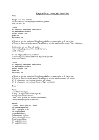 Songs which I composed music for
Scene 1

You get 10 to 20 or life here,
for murder in the first degree you will never get free
from cell block 33.

Guards:
We are guards here and we are disgusted
But we work here by force
And we get paid a lot
So we are
Saving your life

Welcome to our fine institution! Discipline works here, rewards make us all stay in line.
Welcome to the great justice system! We all behave now but watch out because we'll get out in time.

On the inside just one thing will matter,
Hold your head up and don't be afraid. Stay alert,
watch for blades.

We will cut you and eat out your liver
or threaten your children and friends if you end up inside
Watch your behind.

Guards:
We are guards here and we are disgusted
But we work here by force
And we get paid a lot
So we are
Saving your life

Welcome to our fine institution! Discipline works here, rewards make us all stay in line.
Welcome to the great justice system! We all behave now but watch out cause will get out
We all behave now but watch out cause we will get out
We all behave now but watch out Cause we'll get out in time!

Scene 4

Nicole:
I see the old me in you
Making a change was the bad thing to do
Feeling broken and so bruised
I wish I could go back and become someone new
I was Just like you, just had to tell you

Yasmin:
I thought I would never get a friend
Because I was so afraid
Didn’t know what to do
But now I feel safe
Just make a change
And you might hit fame
Never put yourself down
Or call yourself lame
We are just the same
We are just the same
 