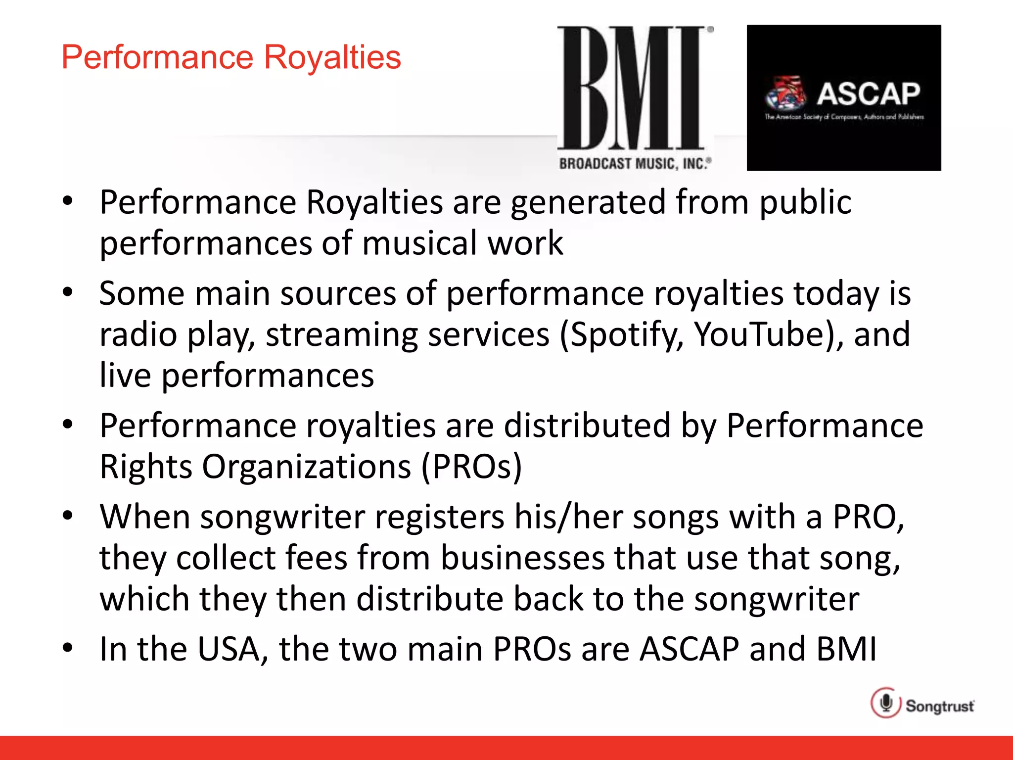 Performance Royalties
• Performance Royalties are generated from public
performances of musical work
• Some main sources of performance royalties today is
radio play, streaming services (Spotify, YouTube), and
live performances
• Performance royalties are distributed by Performance
Rights Organizations (PROs)
• When songwriter registers his/her songs with a PRO,
they collect fees from businesses that use that song,
which they then distribute back to the songwriter
• In the USA, the two main PROs are ASCAP and BMI
 