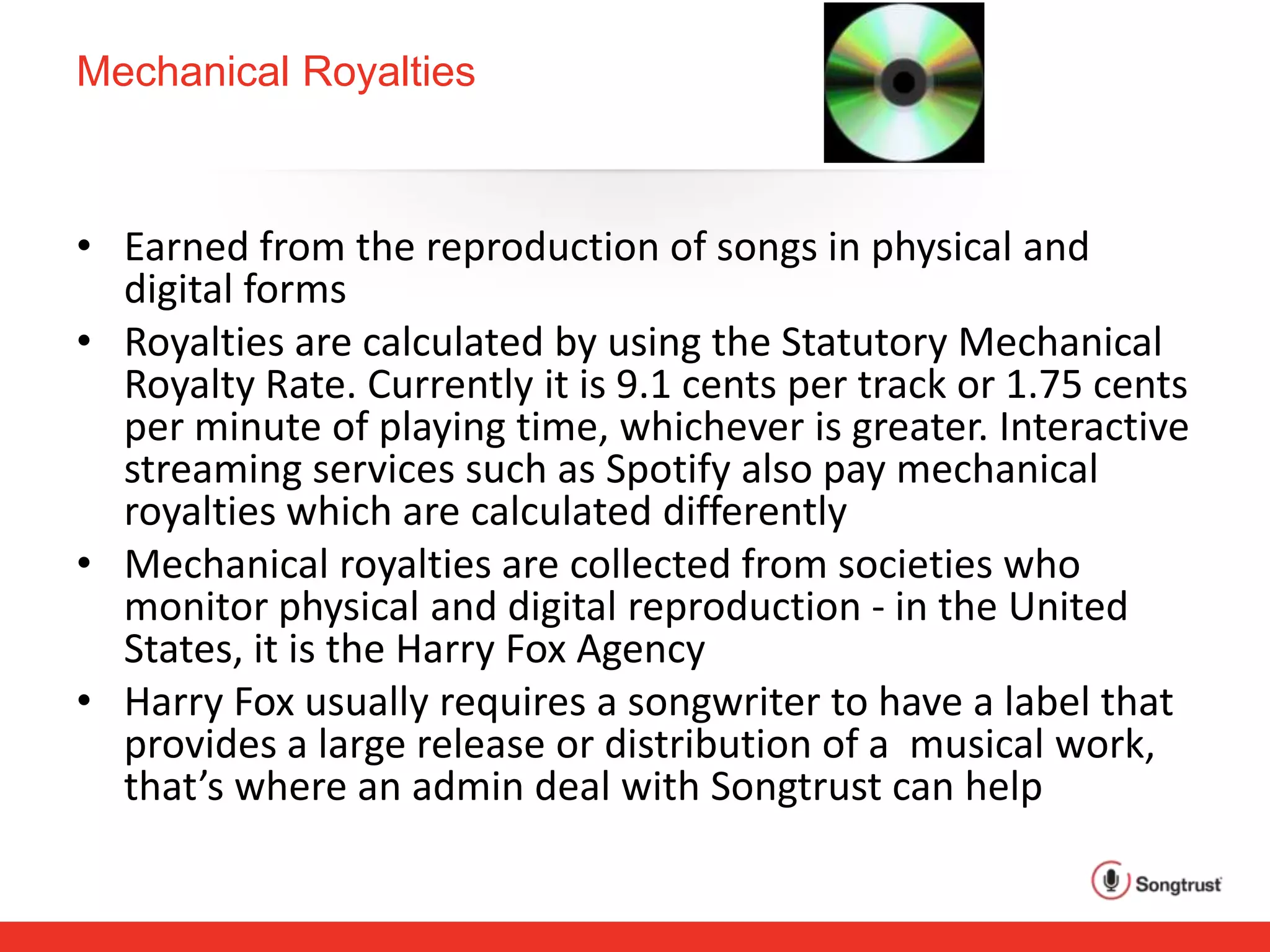 Mechanical Royalties
• Earned from the reproduction of songs in physical and
digital forms
• Royalties are calculated by using the Statutory Mechanical
Royalty Rate. Currently it is 9.1 cents per track or 1.75 cents
per minute of playing time, whichever is greater. Interactive
streaming services such as Spotify also pay mechanical
royalties which are calculated differently
• Mechanical royalties are collected from societies who
monitor physical and digital reproduction - in the United
States, it is the Harry Fox Agency
• Harry Fox usually requires a songwriter to have a label that
provides a large release or distribution of a musical work,
that’s where an admin deal with Songtrust can help
 