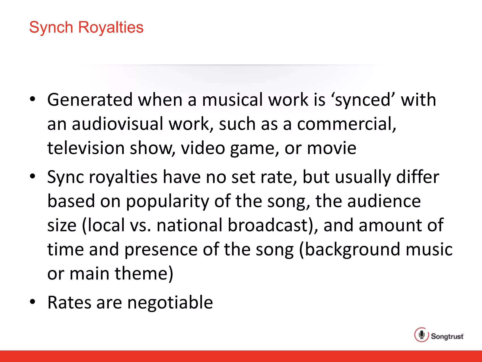 Synch Royalties
• Generated when a musical work is ‘synced’ with
an audiovisual work, such as a commercial,
television show, video game, or movie
• Sync royalties have no set rate, but usually differ
based on popularity of the song, the audience
size (local vs. national broadcast), and amount of
time and presence of the song (background music
or main theme)
• Rates are negotiable
 